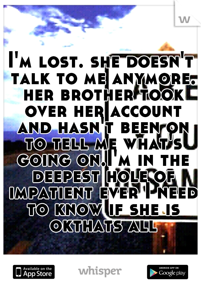 I'm lost. she doesn't talk to me anymore. her brother took over her account and hasn't been on to tell me what's going on.I'm in the deepest hole of impatient ever I need to know if she is okthats all