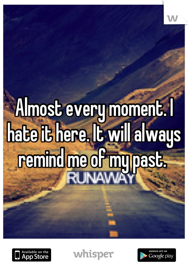 Almost every moment. I hate it here. It will always remind me of my past. 