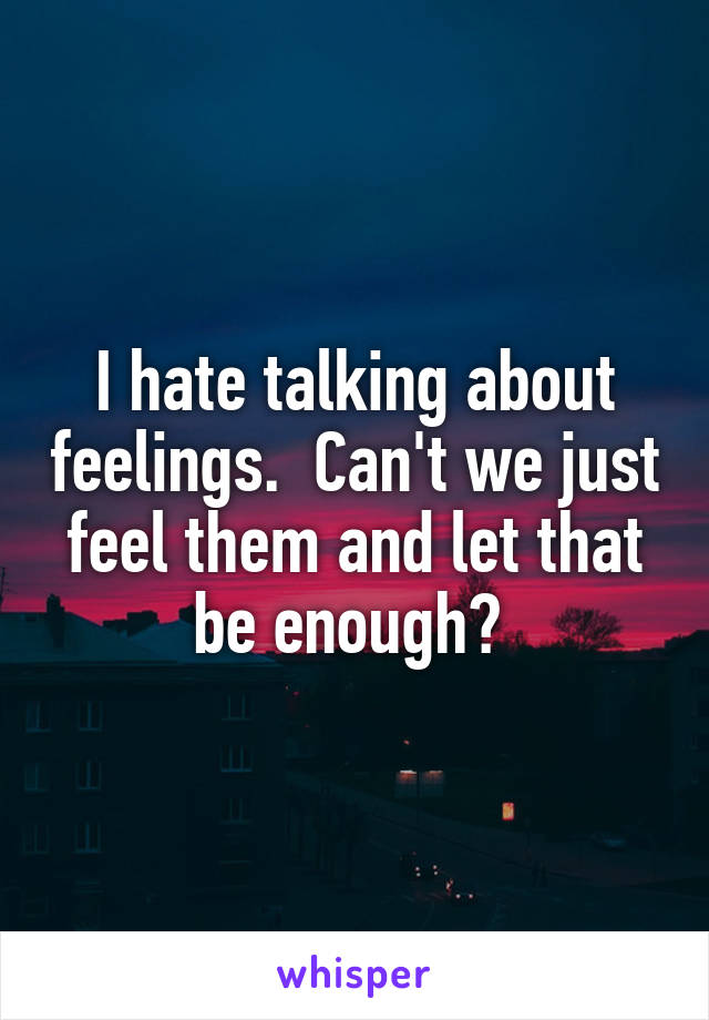 I hate talking about feelings.  Can't we just feel them and let that be enough? 