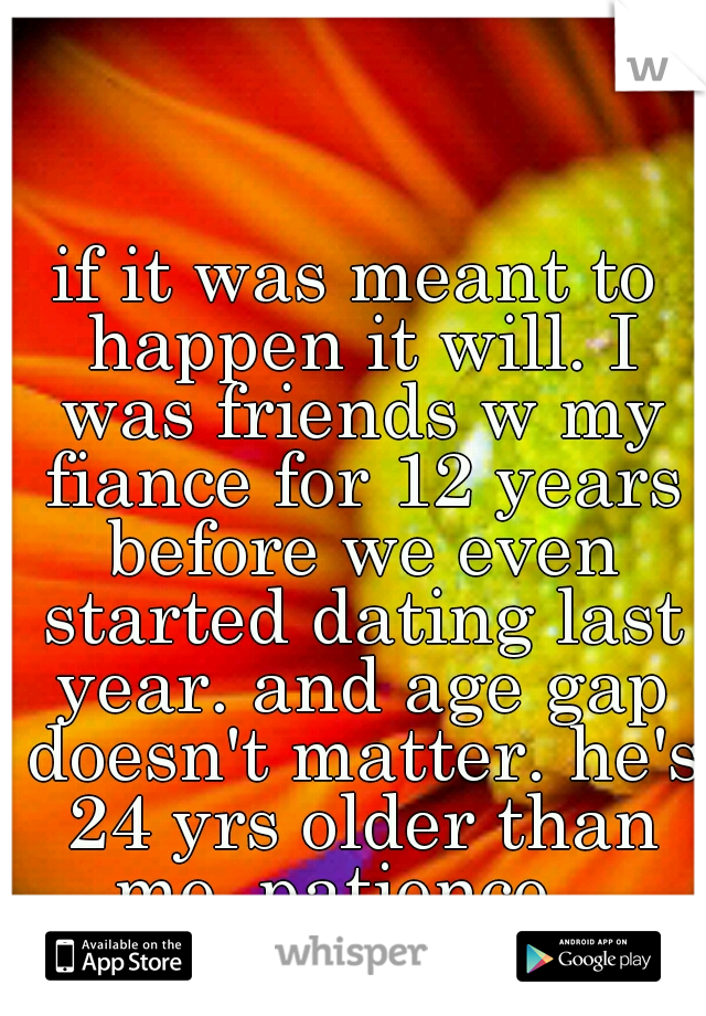 if it was meant to happen it will. I was friends w my fiance for 12 years before we even started dating last year. and age gap doesn't matter. he's 24 yrs older than me. patience...