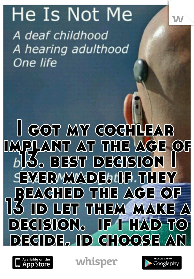 I got my cochlear implant at the age of 13. best decision I ever made. if they reached the age of 13 id let them make a decision.  if i had to decide, id choose an implant for them. 