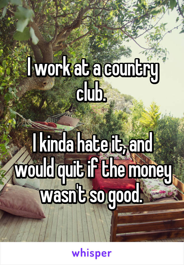 I work at a country club. 
 
I kinda hate it, and would quit if the money wasn't so good. 