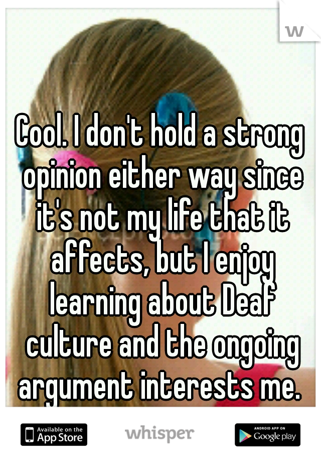 Cool. I don't hold a strong opinion either way since it's not my life that it affects, but I enjoy learning about Deaf culture and the ongoing argument interests me. 