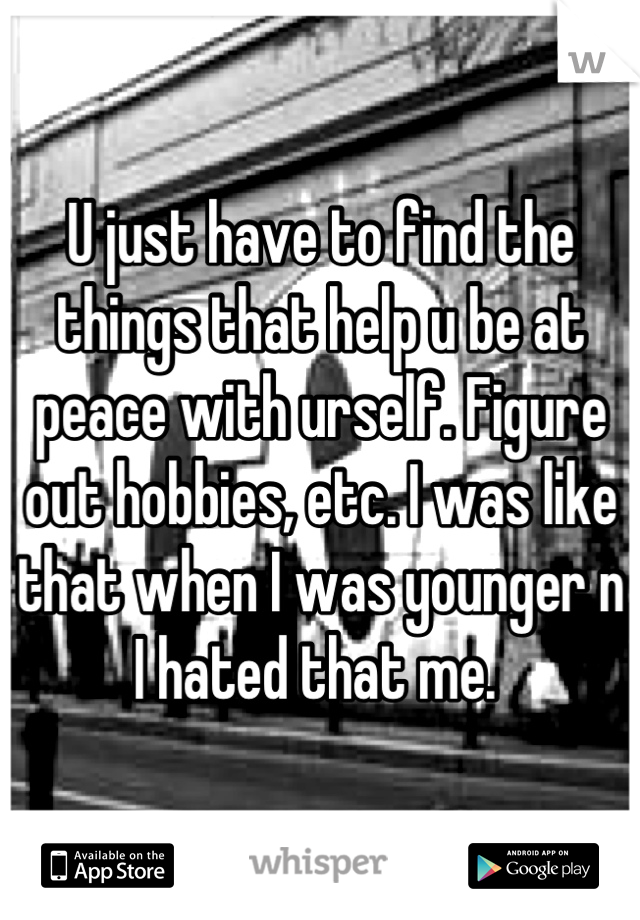 U just have to find the things that help u be at peace with urself. Figure out hobbies, etc. I was like that when I was younger n I hated that me. 