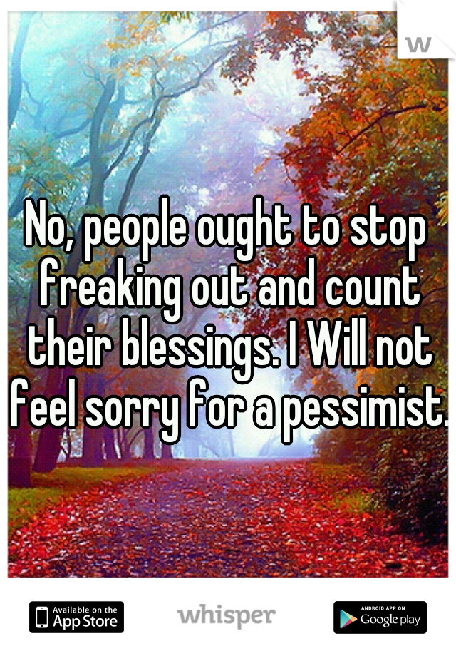 No, people ought to stop freaking out and count their blessings. I Will not feel sorry for a pessimist.