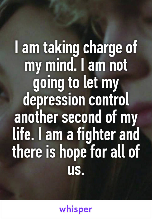 I am taking charge of my mind. I am not going to let my depression control another second of my life. I am a fighter and there is hope for all of us.