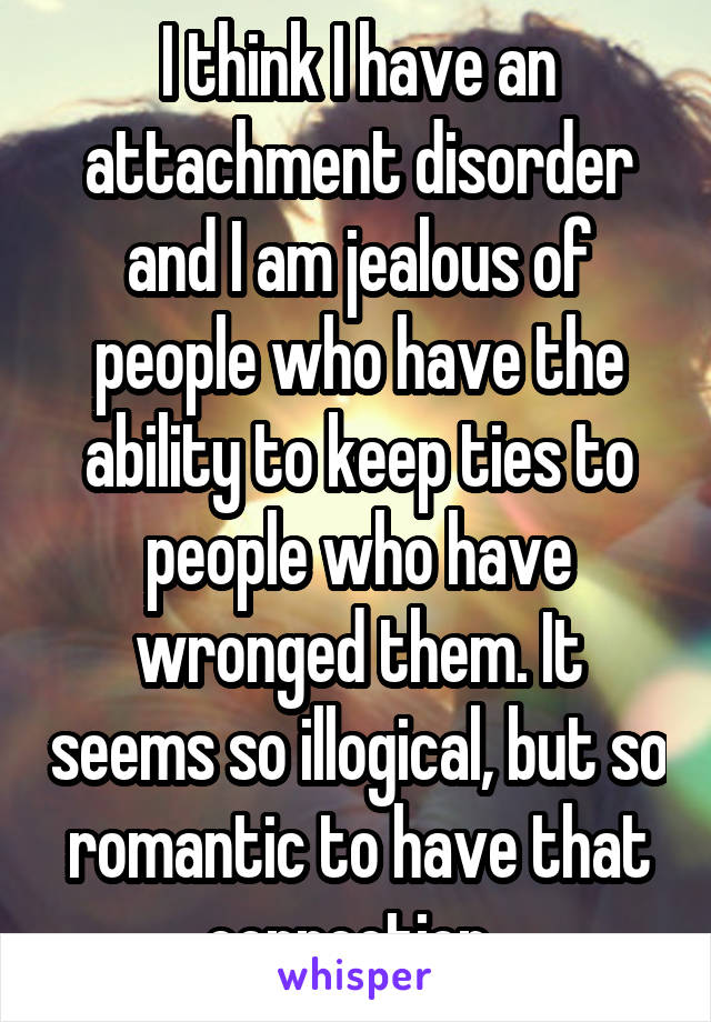 I think I have an attachment disorder and I am jealous of people who have the ability to keep ties to people who have wronged them. It seems so illogical, but so romantic to have that connection. 