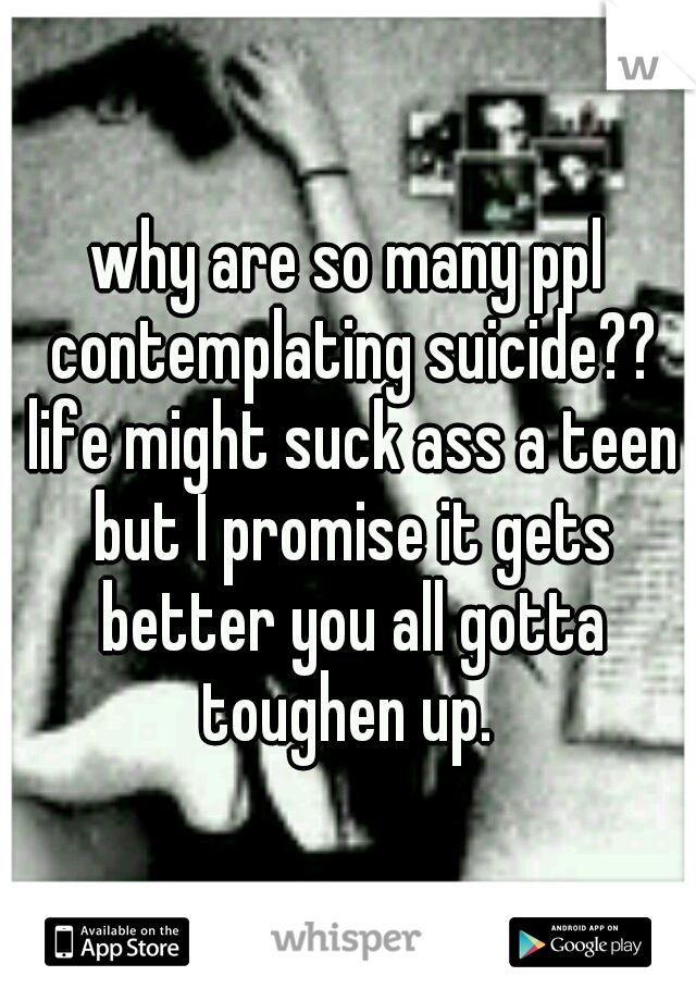 why are so many ppl contemplating suicide?? life might suck ass a teen but I promise it gets better you all gotta toughen up. 