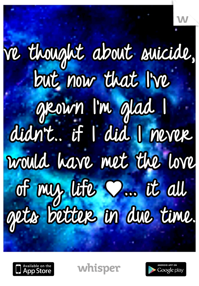 I've thought about suicide, but now that I've grown I'm glad I didn't.. if I did I never would have met the love of my life ♥... it all gets better in due time. 