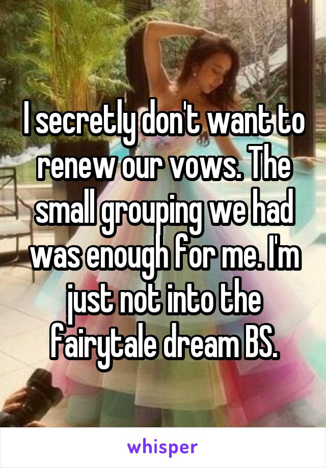 I secretly don't want to renew our vows. The small grouping we had was enough for me. I'm just not into the fairytale dream BS.