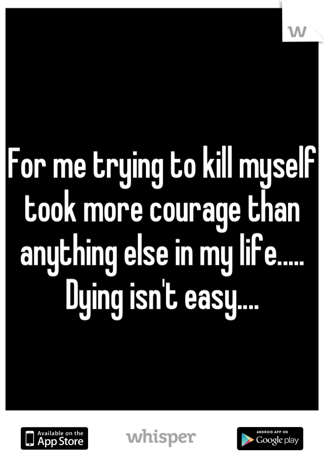 For me trying to kill myself took more courage than anything else in my life..... Dying isn't easy....