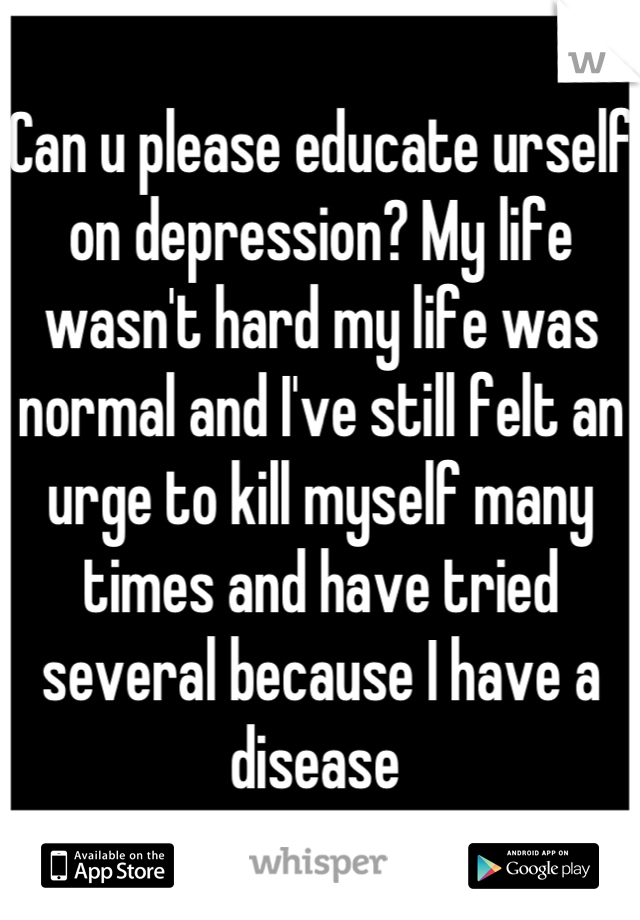 Can u please educate urself on depression? My life wasn't hard my life was normal and I've still felt an urge to kill myself many times and have tried several because I have a disease 