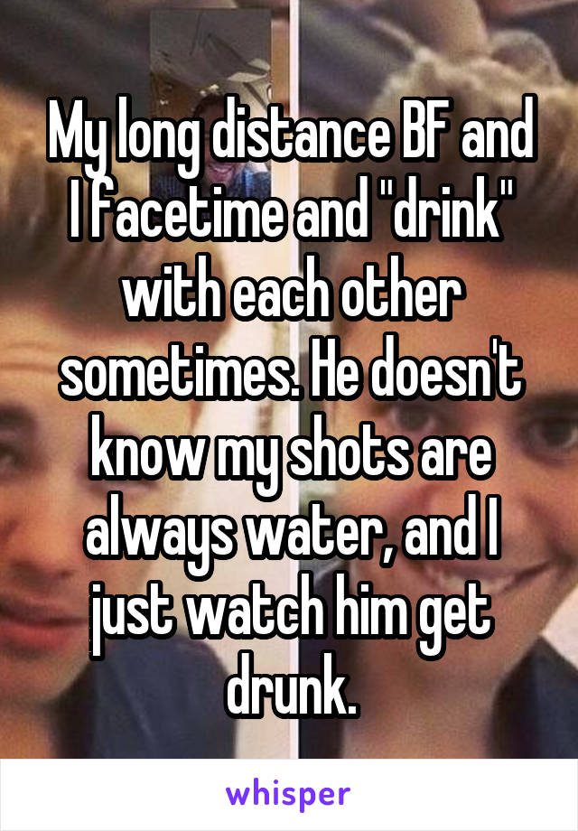 My long distance BF and I facetime and "drink" with each other sometimes. He doesn't know my shots are always water, and I just watch him get drunk.