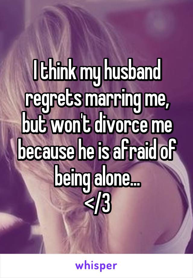 I think my husband regrets marring me, but won't divorce me because he is afraid of being alone...
</3