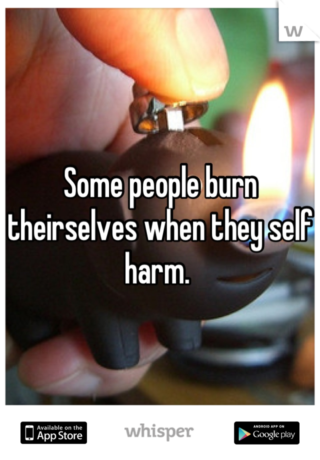 Some people burn theirselves when they self harm. 