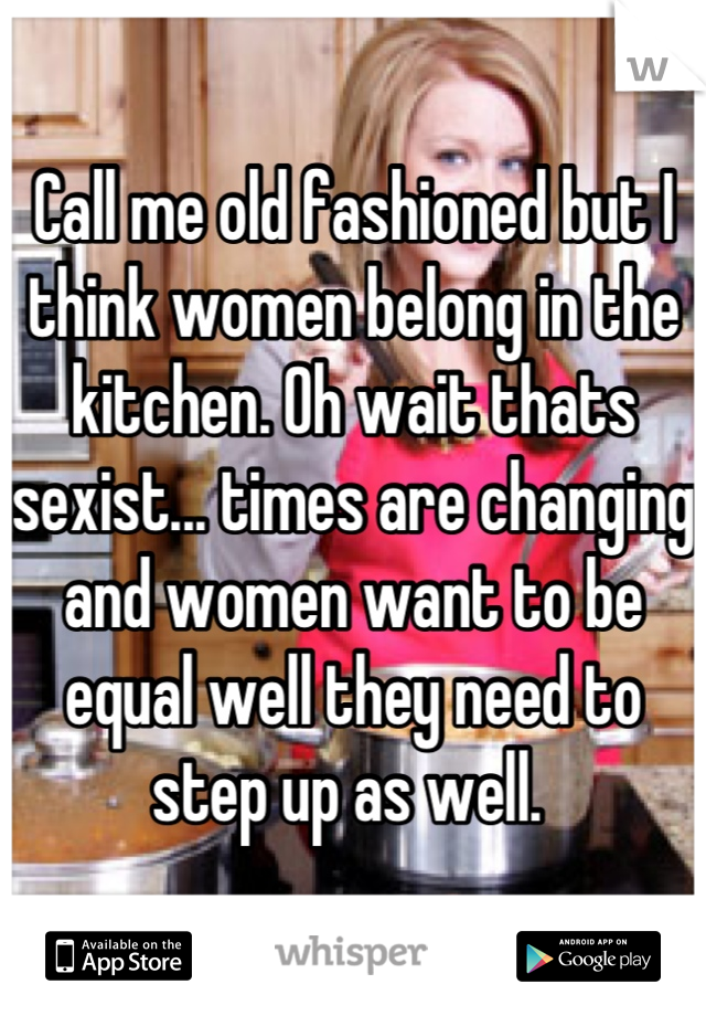 Call me old fashioned but I think women belong in the kitchen. Oh wait thats sexist... times are changing and women want to be equal well they need to step up as well. 