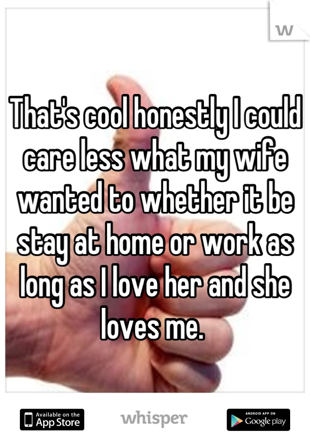 That's cool honestly I could care less what my wife wanted to whether it be stay at home or work as long as I love her and she loves me. 