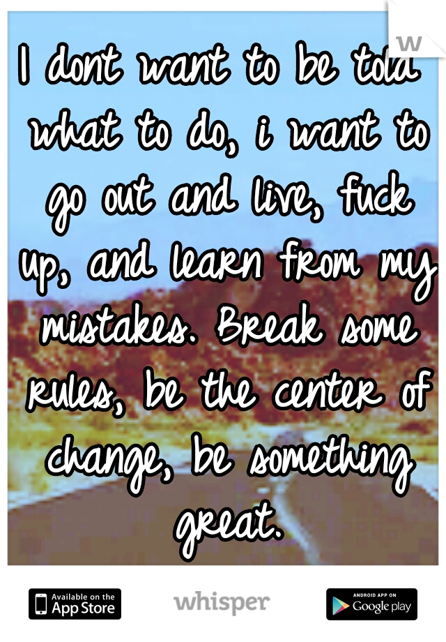 I dont want to be told what to do, i want to go out and live, fuck up, and learn from my mistakes. Break some rules, be the center of change, be something great.