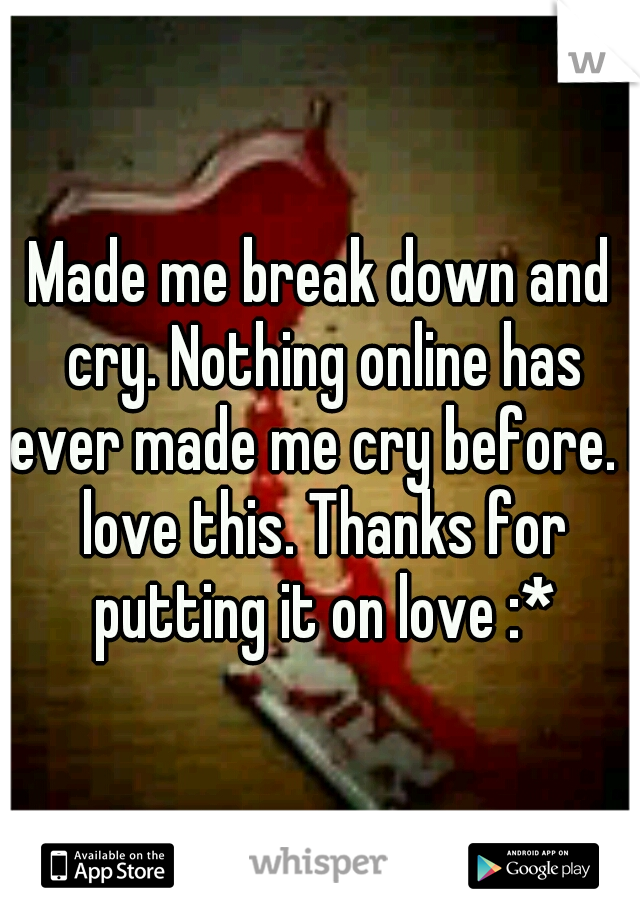 Made me break down and cry. Nothing online has ever made me cry before. I love this. Thanks for putting it on love :*