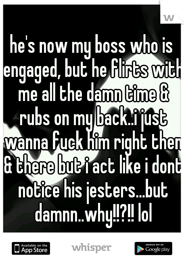 he's now my boss who is engaged, but he flirts with me all the damn time & rubs on my back..i just wanna fuck him right then & there but i act like i dont notice his jesters...but damnn..why!!?!! lol