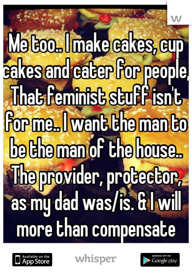 Me too.. I make cakes, cup cakes and cater for people, That feminist stuff isn't for me.. I want the man to be the man of the house.. The provider, protector, as my dad was/is. & I will more than compensate