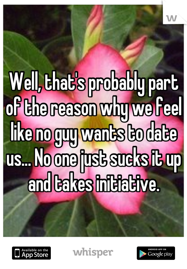 Well, that's probably part of the reason why we feel like no guy wants to date us... No one just sucks it up and takes initiative.