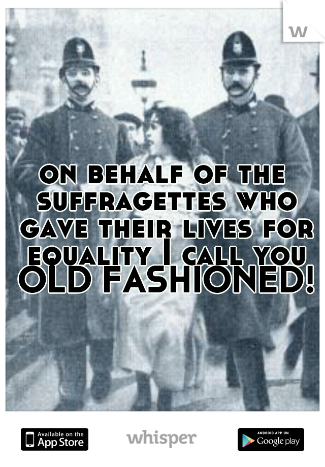on behalf of the suffragettes who gave their lives for equality I call you OLD FASHIONED!