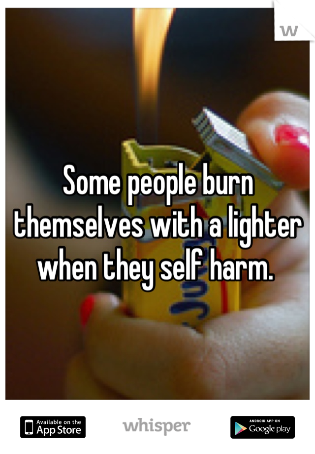 Some people burn themselves with a lighter when they self harm. 