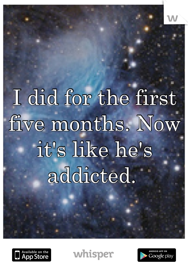 I did for the first five months. Now it's like he's addicted. 