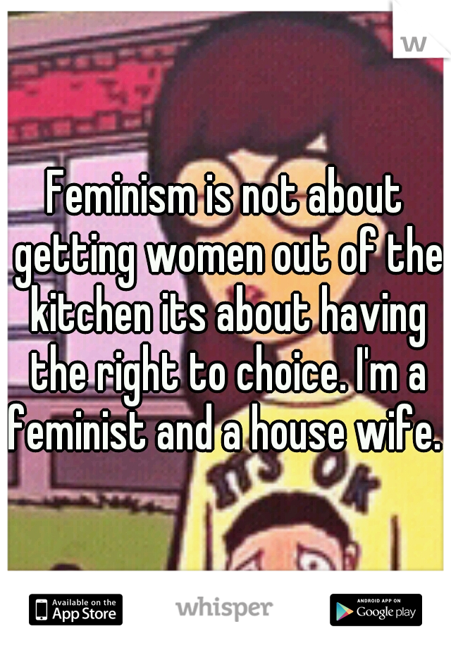 Feminism is not about getting women out of the kitchen its about having the right to choice. I'm a feminist and a house wife. 