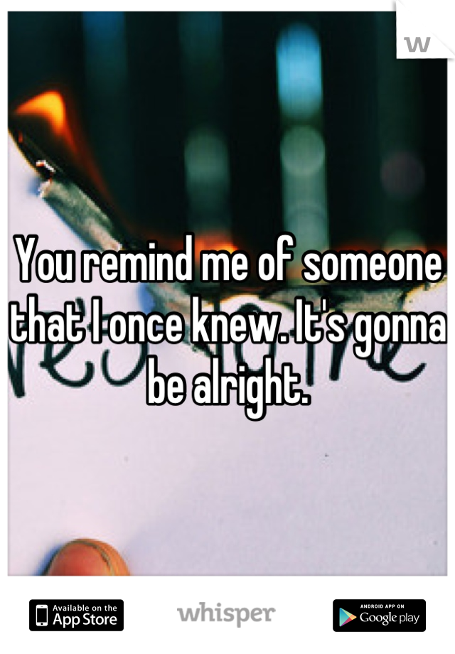 You remind me of someone that I once knew. It's gonna be alright.