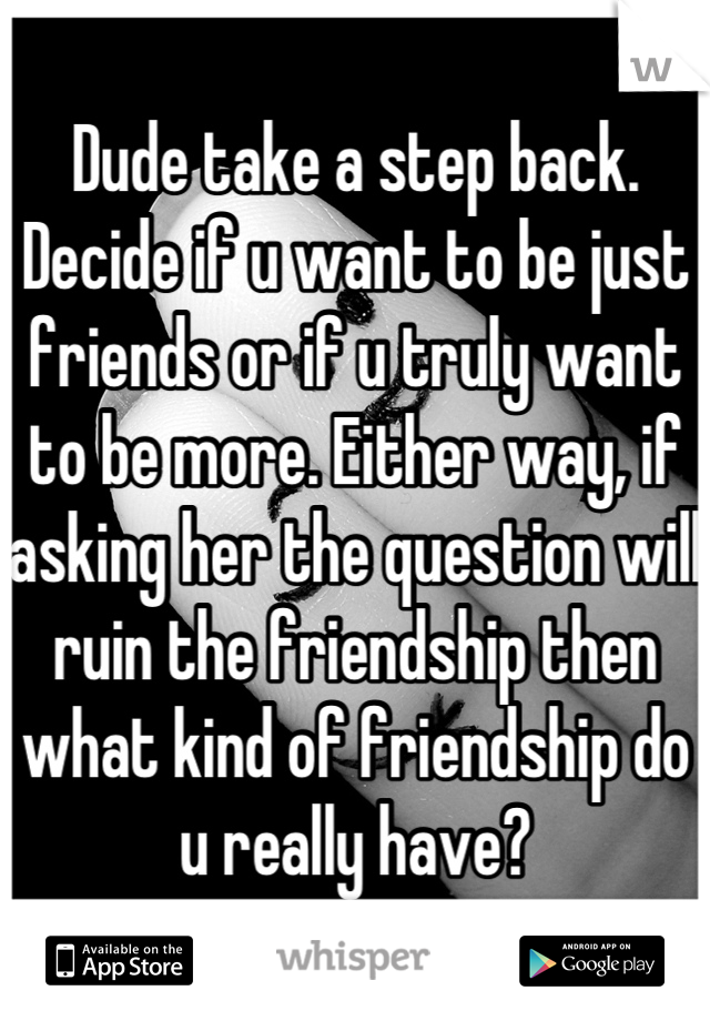 Dude take a step back. Decide if u want to be just friends or if u truly want to be more. Either way, if asking her the question will ruin the friendship then what kind of friendship do u really have?