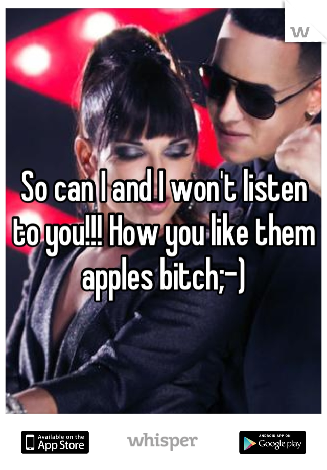 So can I and I won't listen to you!!! How you like them apples bitch;-)