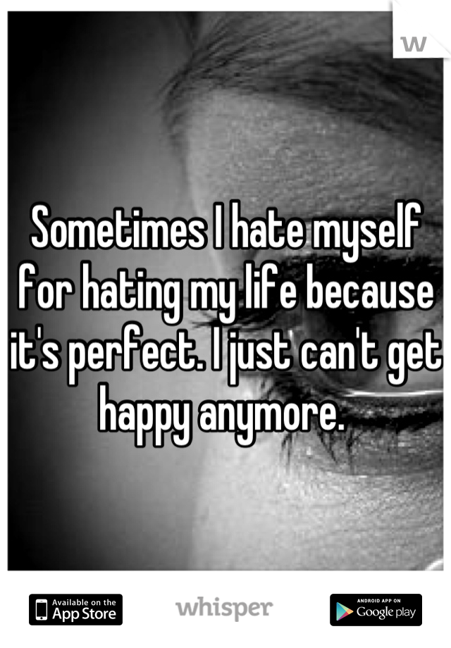 Sometimes I hate myself for hating my life because it's perfect. I just can't get happy anymore. 