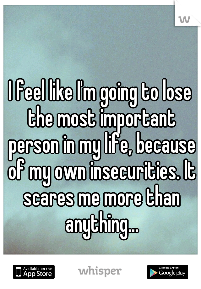 I feel like I'm going to lose the most important person in my life, because of my own insecurities. It scares me more than anything...