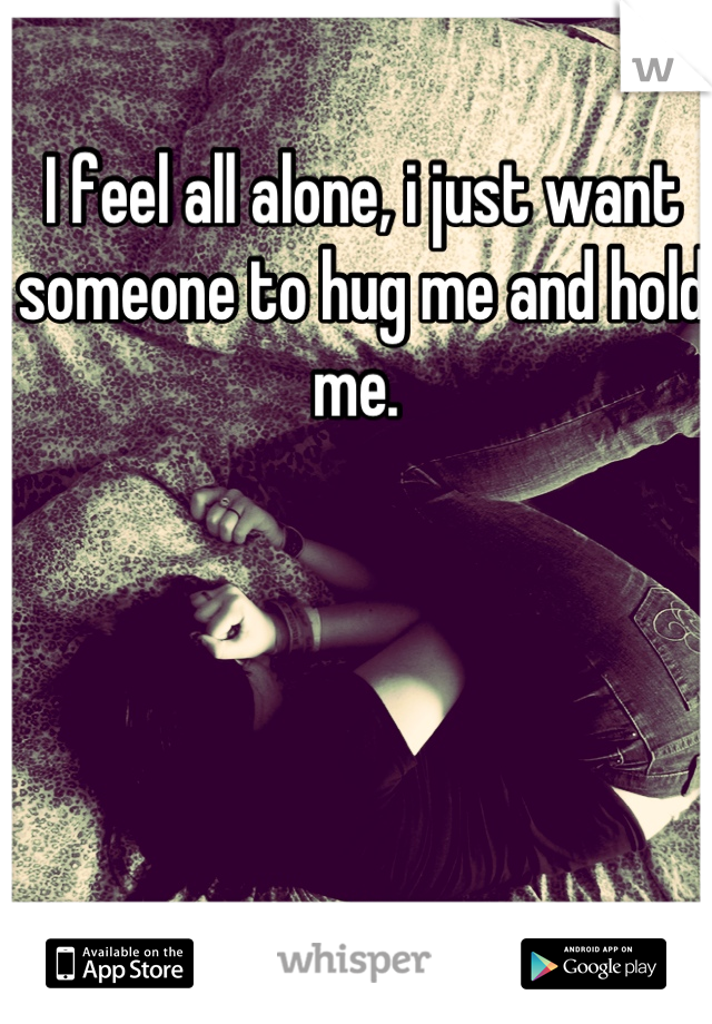 I feel all alone, i just want someone to hug me and hold me. 