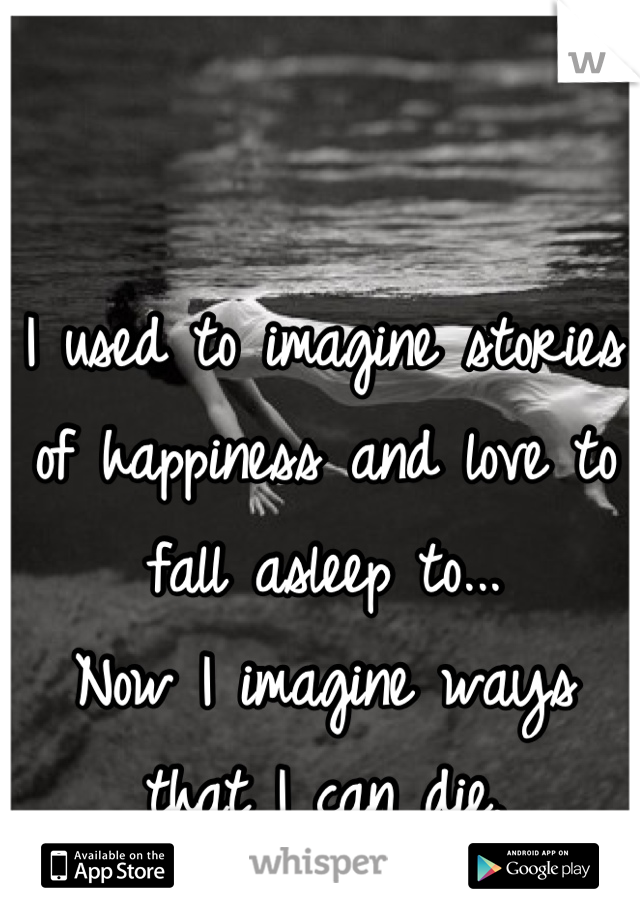 I used to imagine stories of happiness and love to fall asleep to...
Now I imagine ways that I can die.