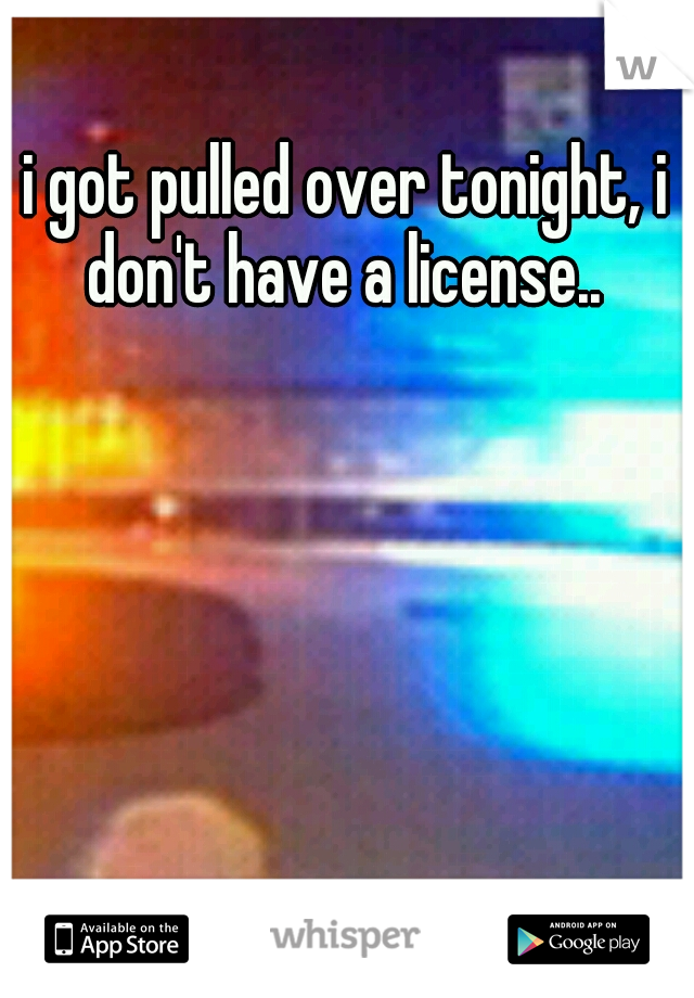 i got pulled over tonight, i don't have a license.. 