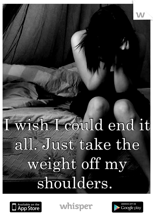 I wish I could end it all. Just take the weight off my shoulders. 