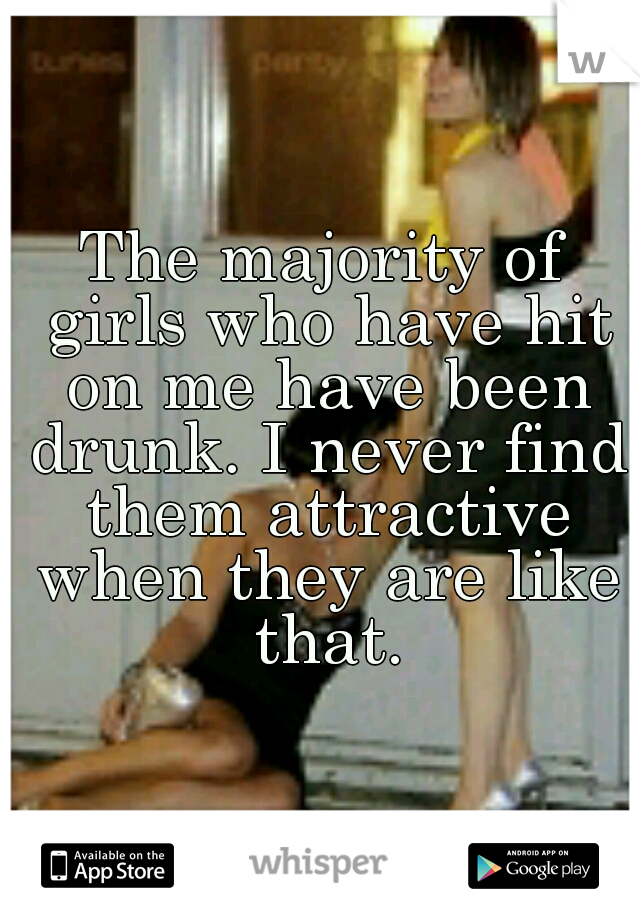 The majority of girls who have hit on me have been drunk. I never find them attractive when they are like that.