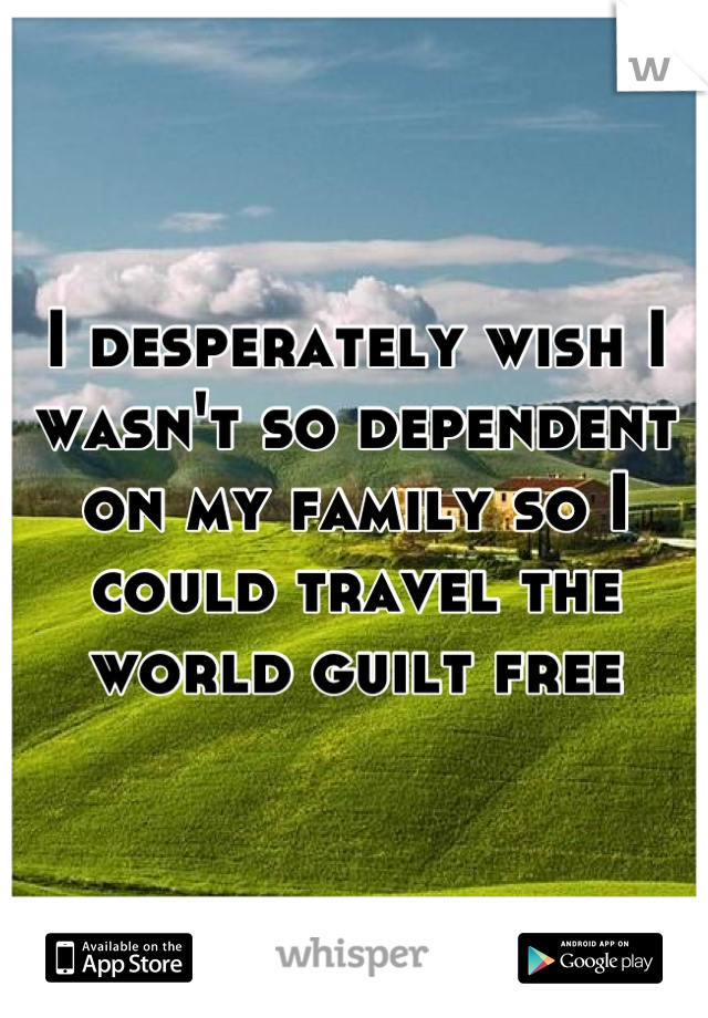 I desperately wish I wasn't so dependent on my family so I could travel the world guilt free