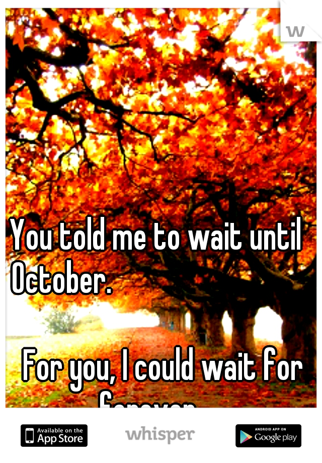 
You told me to wait until 
October.

































For you, I could wait for forever.