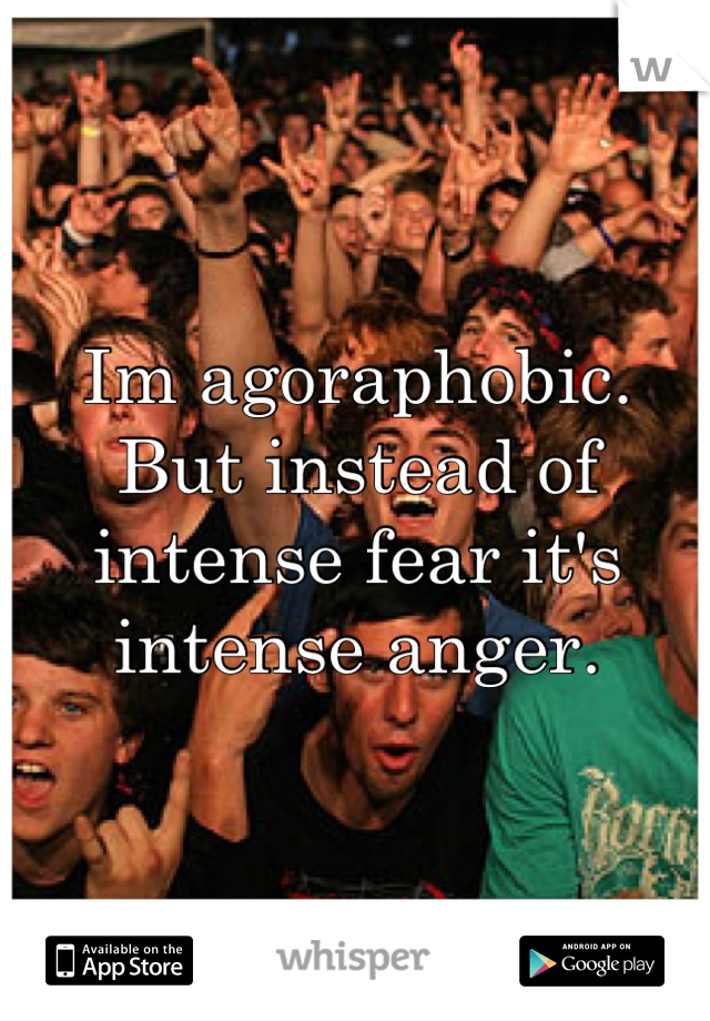 Im agoraphobic.  But instead of intense fear it's intense anger.