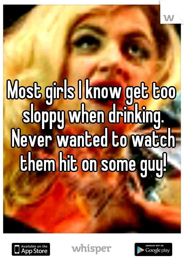 Most girls I know get too sloppy when drinking. Never wanted to watch them hit on some guy!