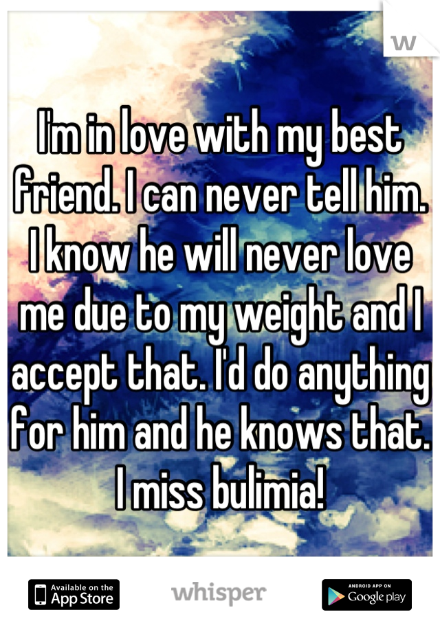I'm in love with my best friend. I can never tell him. I know he will never love me due to my weight and I accept that. I'd do anything for him and he knows that. I miss bulimia!