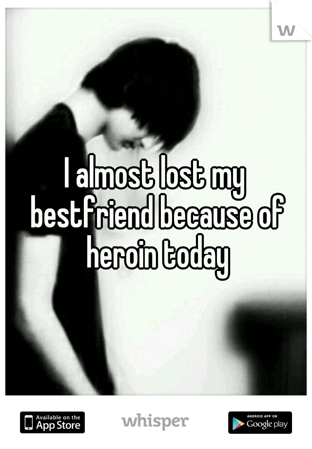 I almost lost my bestfriend because of heroin today