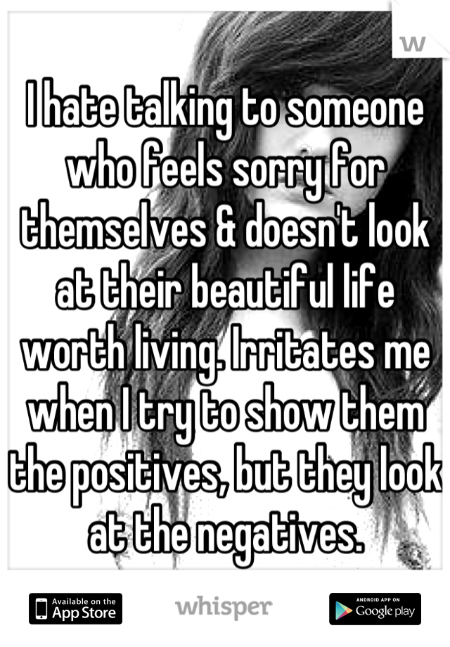I hate talking to someone who feels sorry for themselves & doesn't look at their beautiful life worth living. Irritates me when I try to show them the positives, but they look at the negatives.