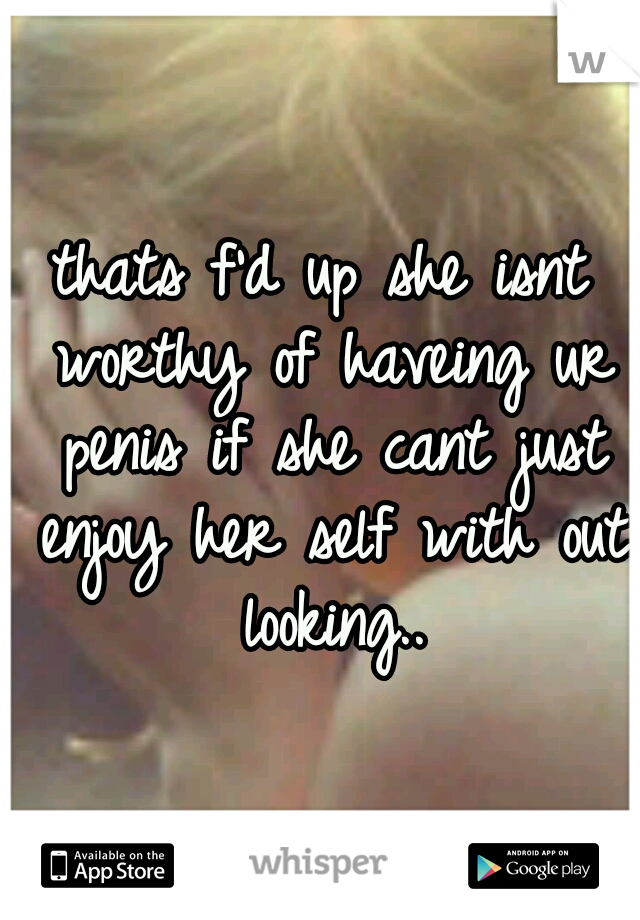 thats f'd up she isnt worthy of haveing ur penis if she cant just enjoy her self with out looking..