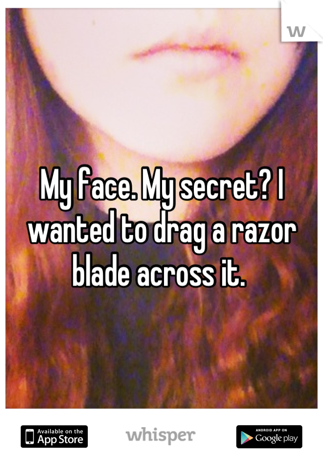 My face. My secret? I wanted to drag a razor blade across it. 