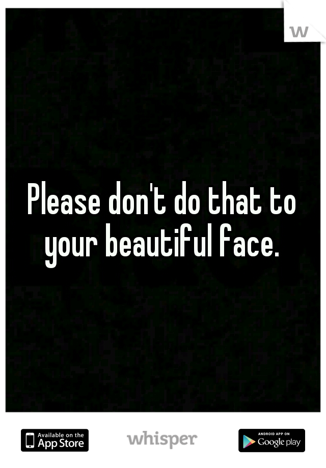 Please don't do that to your beautiful face. 